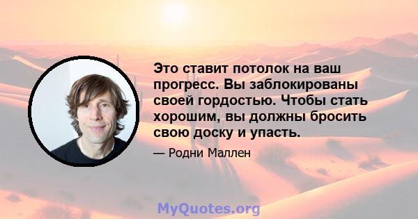 Это ставит потолок на ваш прогресс. Вы заблокированы своей гордостью. Чтобы стать хорошим, вы должны бросить свою доску и упасть.