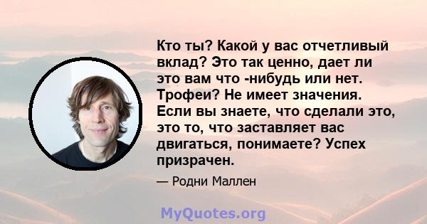 Кто ты? Какой у вас отчетливый вклад? Это так ценно, дает ли это вам что -нибудь или нет. Трофеи? Не имеет значения. Если вы знаете, что сделали это, это то, что заставляет вас двигаться, понимаете? Успех призрачен.