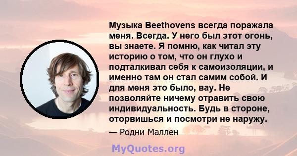 Музыка Beethovens всегда поражала меня. Всегда. У него был этот огонь, вы знаете. Я помню, как читал эту историю о том, что он глухо и подталкивал себя к самоизоляции, и именно там он стал самим собой. И для меня это