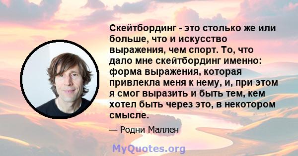 Скейтбординг - это столько же или больше, что и искусство выражения, чем спорт. То, что дало мне скейтбординг именно: форма выражения, которая привлекла меня к нему, и, при этом я смог выразить и быть тем, кем хотел