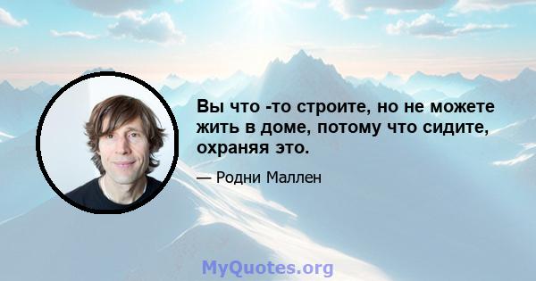 Вы что -то строите, но не можете жить в доме, потому что сидите, охраняя это.