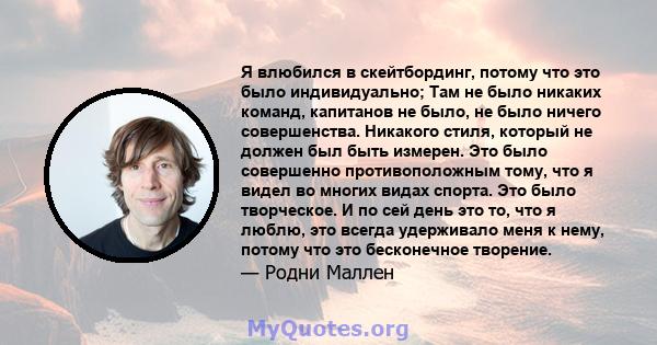 Я влюбился в скейтбординг, потому что это было индивидуально; Там не было никаких команд, капитанов не было, не было ничего совершенства. Никакого стиля, который не должен был быть измерен. Это было совершенно