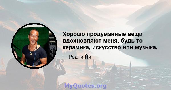 Хорошо продуманные вещи вдохновляют меня, будь то керамика, искусство или музыка.