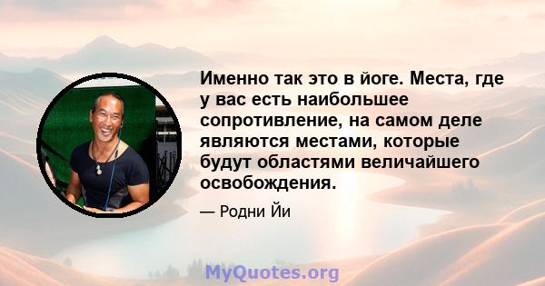 Именно так это в йоге. Места, где у вас есть наибольшее сопротивление, на самом деле являются местами, которые будут областями величайшего освобождения.