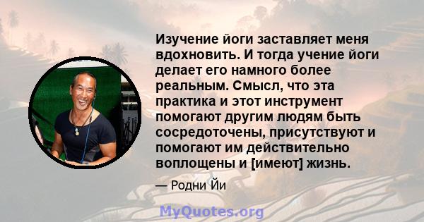 Изучение йоги заставляет меня вдохновить. И тогда учение йоги делает его намного более реальным. Смысл, что эта практика и этот инструмент помогают другим людям быть сосредоточены, присутствуют и помогают им