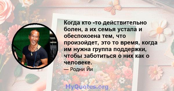 Когда кто -то действительно болен, а их семья устала и обеспокоена тем, что произойдет, это то время, когда им нужна группа поддержки, чтобы заботиться о них как о человеке.