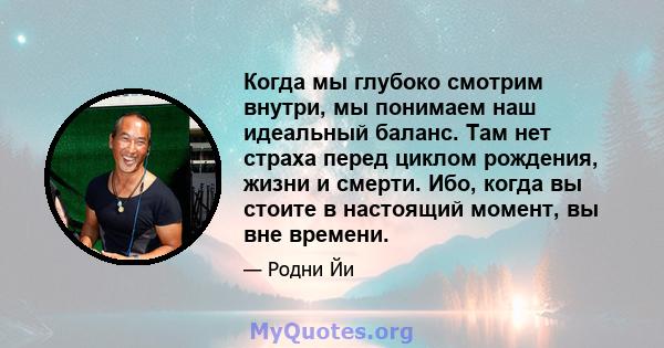 Когда мы глубоко смотрим внутри, мы понимаем наш идеальный баланс. Там нет страха перед циклом рождения, жизни и смерти. Ибо, когда вы стоите в настоящий момент, вы вне времени.