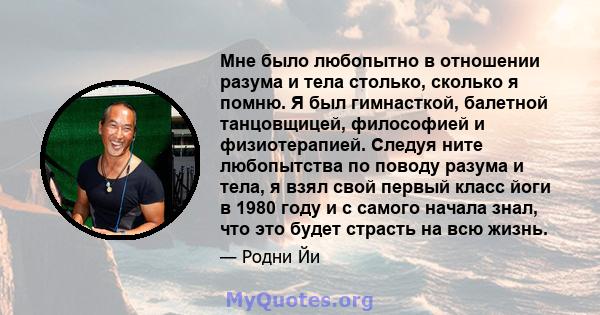 Мне было любопытно в отношении разума и тела столько, сколько я помню. Я был гимнасткой, балетной танцовщицей, философией и физиотерапией. Следуя ните любопытства по поводу разума и тела, я взял свой первый класс йоги в 