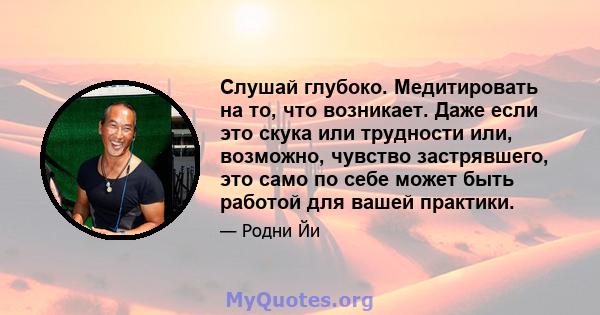 Слушай глубоко. Медитировать на то, что возникает. Даже если это скука или трудности или, возможно, чувство застрявшего, это само по себе может быть работой для вашей практики.