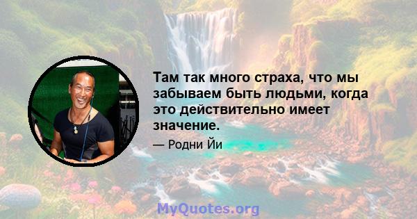 Там так много страха, что мы забываем быть людьми, когда это действительно имеет значение.