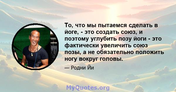 То, что мы пытаемся сделать в йоге, - это создать союз, и поэтому углубить позу йоги - это фактически увеличить союз позы, а не обязательно положить ногу вокруг головы.