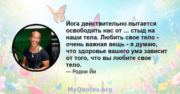 Йога действительно пытается освободить нас от ... стыд на наши тела. Любить свое тело - очень важная вещь - я думаю, что здоровье вашего ума зависит от того, что вы любите свое тело.