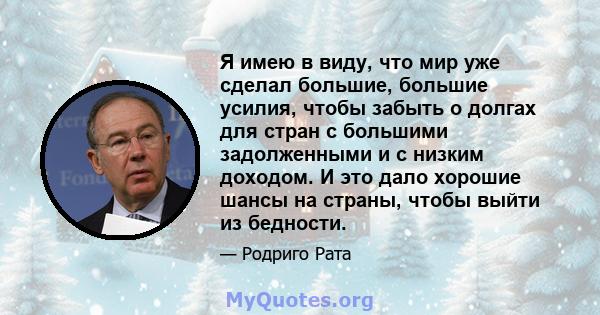 Я имею в виду, что мир уже сделал большие, большие усилия, чтобы забыть о долгах для стран с большими задолженными и с низким доходом. И это дало хорошие шансы на страны, чтобы выйти из бедности.