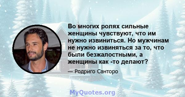 Во многих ролях сильные женщины чувствуют, что им нужно извиниться. Но мужчинам не нужно извиняться за то, что были безжалостными, а женщины как -то делают?