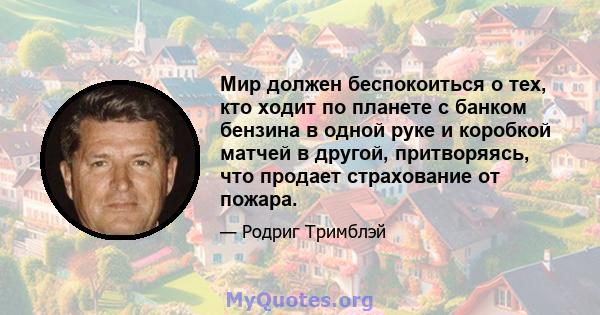 Мир должен беспокоиться о тех, кто ходит по планете с банком бензина в одной руке и коробкой матчей в другой, притворяясь, что продает страхование от пожара.