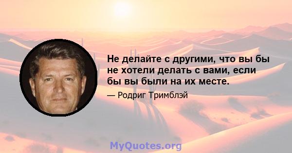 Не делайте с другими, что вы бы не хотели делать с вами, если бы вы были на их месте.