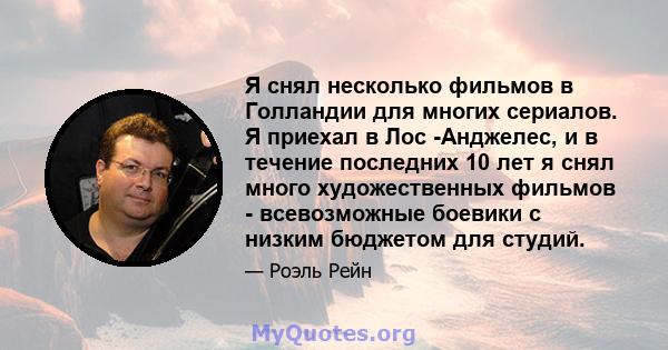 Я снял несколько фильмов в Голландии для многих сериалов. Я приехал в Лос -Анджелес, и в течение последних 10 лет я снял много художественных фильмов - всевозможные боевики с низким бюджетом для студий.