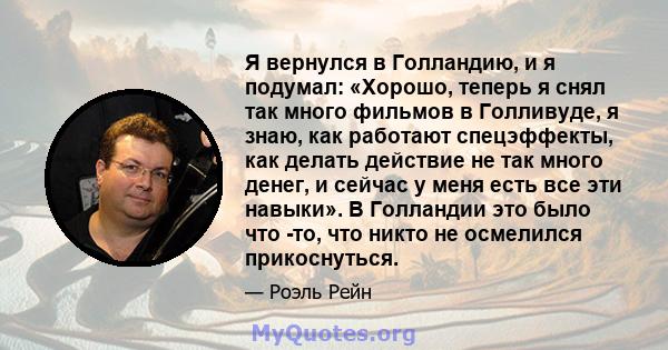 Я вернулся в Голландию, и я подумал: «Хорошо, теперь я снял так много фильмов в Голливуде, я знаю, как работают спецэффекты, как делать действие не так много денег, и сейчас у меня есть все эти навыки». В Голландии это