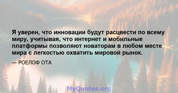 Я уверен, что инновации будут расцвести по всему миру, учитывая, что интернет и мобильные платформы позволяют новаторам в любом месте мира с легкостью охватить мировой рынок.