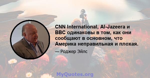 CNN International, Al-Jazeera и BBC одинаковы в том, как они сообщают в основном, что Америка неправильная и плохая.