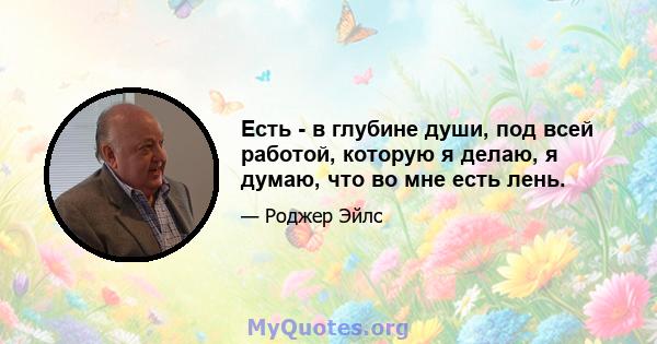 Есть - в глубине души, под всей работой, которую я делаю, я думаю, что во мне есть лень.