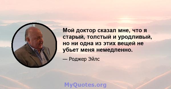 Мой доктор сказал мне, что я старый, толстый и уродливый, но ни одна из этих вещей не убьет меня немедленно.