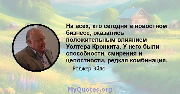 На всех, кто сегодня в новостном бизнесе, оказались положительным влиянием Уолтера Кронкита. У него были способности, смирения и целостности, редкая комбинация.