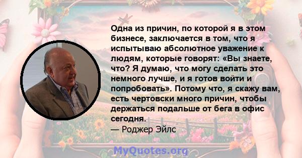 Одна из причин, по которой я в этом бизнесе, заключается в том, что я испытываю абсолютное уважение к людям, которые говорят: «Вы знаете, что? Я думаю, что могу сделать это немного лучше, и я готов войти и попробовать». 