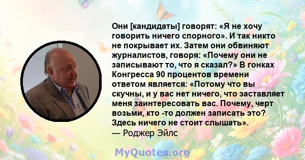 Они [кандидаты] говорят: «Я не хочу говорить ничего спорного». И так никто не покрывает их. Затем они обвиняют журналистов, говоря: «Почему они не записывают то, что я сказал?» В гонках Конгресса 90 процентов времени