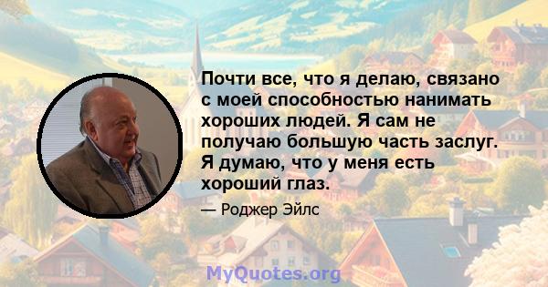 Почти все, что я делаю, связано с моей способностью нанимать хороших людей. Я сам не получаю большую часть заслуг. Я думаю, что у меня есть хороший глаз.