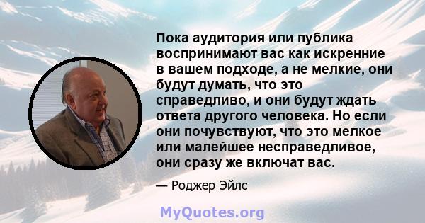 Пока аудитория или публика воспринимают вас как искренние в вашем подходе, а не мелкие, они будут думать, что это справедливо, и они будут ждать ответа другого человека. Но если они почувствуют, что это мелкое или