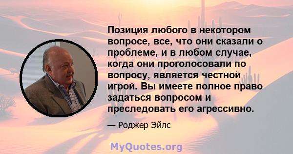 Позиция любого в некотором вопросе, все, что они сказали о проблеме, и в любом случае, когда они проголосовали по вопросу, является честной игрой. Вы имеете полное право задаться вопросом и преследовать его агрессивно.