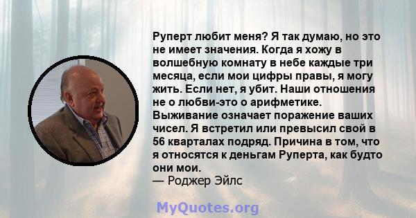 Руперт любит меня? Я так думаю, но это не имеет значения. Когда я хожу в волшебную комнату в небе каждые три месяца, если мои цифры правы, я могу жить. Если нет, я убит. Наши отношения не о любви-это о арифметике.