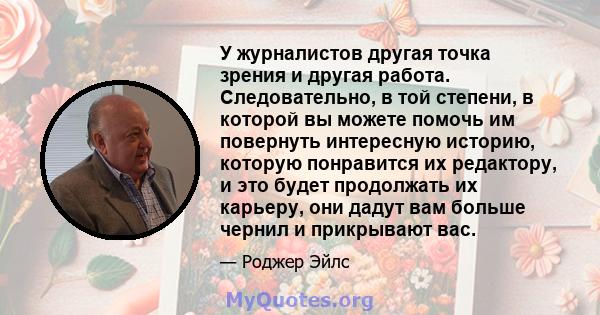 У журналистов другая точка зрения и другая работа. Следовательно, в той степени, в которой вы можете помочь им повернуть интересную историю, которую понравится их редактору, и это будет продолжать их карьеру, они дадут