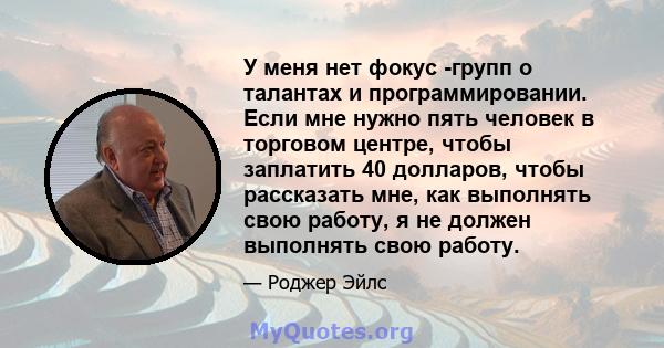 У меня нет фокус -групп о талантах и ​​программировании. Если мне нужно пять человек в торговом центре, чтобы заплатить 40 долларов, чтобы рассказать мне, как выполнять свою работу, я не должен выполнять свою работу.