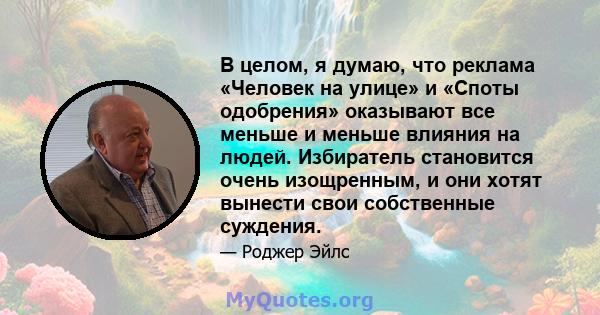 В целом, я думаю, что реклама «Человек на улице» и «Споты одобрения» оказывают все меньше и меньше влияния на людей. Избиратель становится очень изощренным, и они хотят вынести свои собственные суждения.