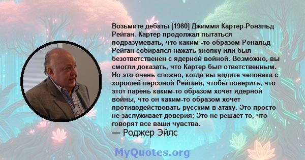 Возьмите дебаты [1980] Джимми Картер-Рональд Рейган. Картер продолжал пытаться подразумевать, что каким -то образом Рональд Рейган собирался нажать кнопку или был безответственен с ядерной войной. Возможно, вы смогли