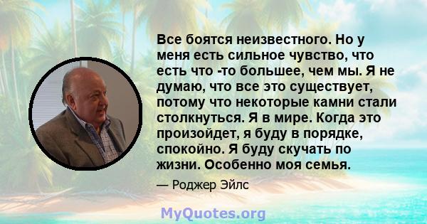 Все боятся неизвестного. Но у меня есть сильное чувство, что есть что -то большее, чем мы. Я не думаю, что все это существует, потому что некоторые камни стали столкнуться. Я в мире. Когда это произойдет, я буду в