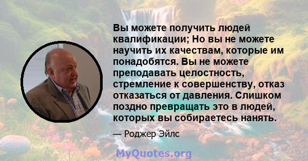 Вы можете получить людей квалификации; Но вы не можете научить их качествам, которые им понадобятся. Вы не можете преподавать целостность, стремление к совершенству, отказ отказаться от давления. Слишком поздно