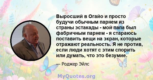 Выросший в Огайо и просто будучи обычным парнем из страны эстакады - мой папа был фабричным парнем - я стараюсь поставить вещи на экран, которые отражают реальность. Я не против, если люди хотят с этим спорить или