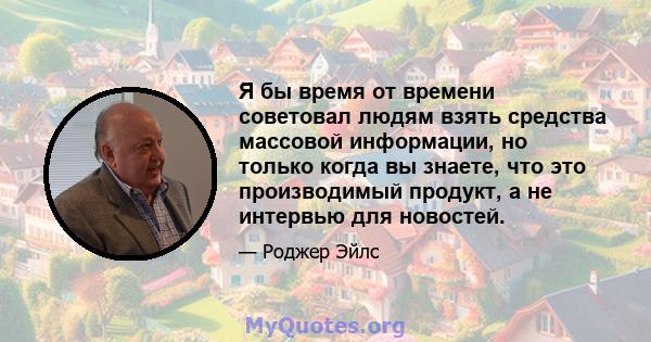 Я бы время от времени советовал людям взять средства массовой информации, но только когда вы знаете, что это производимый продукт, а не интервью для новостей.