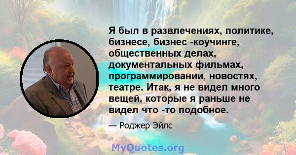 Я был в развлечениях, политике, бизнесе, бизнес -коучинге, общественных делах, документальных фильмах, программировании, новостях, театре. Итак, я не видел много вещей, которые я раньше не видел что -то подобное.