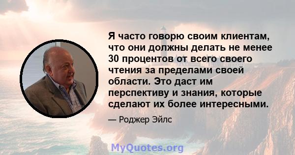 Я часто говорю своим клиентам, что они должны делать не менее 30 процентов от всего своего чтения за пределами своей области. Это даст им перспективу и знания, которые сделают их более интересными.