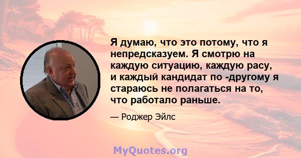 Я думаю, что это потому, что я непредсказуем. Я смотрю на каждую ситуацию, каждую расу, и каждый кандидат по -другому я стараюсь не полагаться на то, что работало раньше.