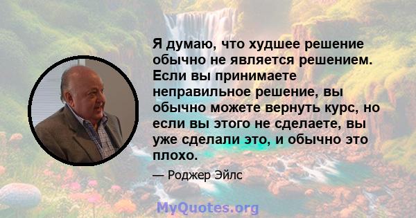 Я думаю, что худшее решение обычно не является решением. Если вы принимаете неправильное решение, вы обычно можете вернуть курс, но если вы этого не сделаете, вы уже сделали это, и обычно это плохо.