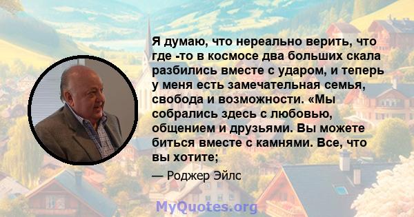 Я думаю, что нереально верить, что где -то в космосе два больших скала разбились вместе с ударом, и теперь у меня есть замечательная семья, свобода и возможности. «Мы собрались здесь с любовью, общением и друзьями. Вы