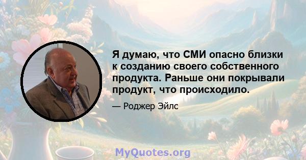 Я думаю, что СМИ опасно близки к созданию своего собственного продукта. Раньше они покрывали продукт, что происходило.