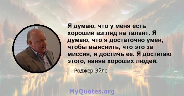 Я думаю, что у меня есть хороший взгляд на талант. Я думаю, что я достаточно умен, чтобы выяснить, что это за миссия, и достичь ее. Я достигаю этого, наняв хороших людей.