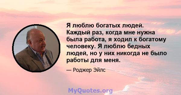 Я люблю богатых людей. Каждый раз, когда мне нужна была работа, я ходил к богатому человеку. Я люблю бедных людей, но у них никогда не было работы для меня.