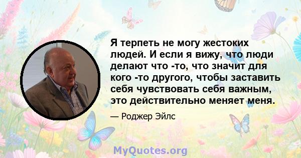 Я терпеть не могу жестоких людей. И если я вижу, что люди делают что -то, что значит для кого -то другого, чтобы заставить себя чувствовать себя важным, это действительно меняет меня.